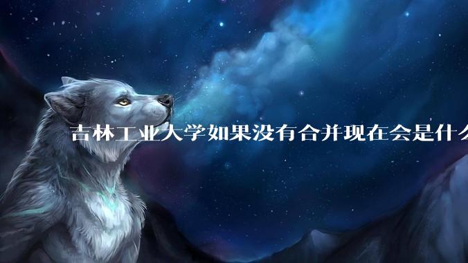 吉林工业大学如果没有合并现在会是什么水平？