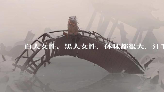 白人女性、黑人女性，体味都很大，汗毛都很硬吗？